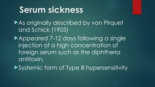Serum sickness
As originally described by von Pirquet
and Schick (1905)
Appeared 7-12 days following a single
injection of a high concentration of
foreign serum such as the diphtheria
antitoxin.
Systemic form of Type lll hypersensitivity
 