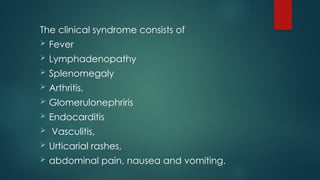 The clinical syndrome consists of
 Fever
 Lymphadenopathy
 Splenomegaly
 Arthritis,
 Glomerulonephriris
 Endocarditis
 Vasculitis,
 Urticarial rashes,
 abdominal pain, nausea and vomiting.
 