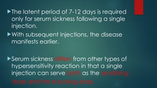 The latent period of 7-12 days is required
only for serum sickness following a single
injection.
With subsequent injections, the disease
manifests earlier.
Serum sickness differs from other types of
hypersensitivity reaction in that a single
injection can serve both as the sensitising
dose and the shocking dose.
 