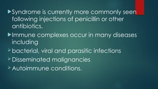 Syndrome is currently more commonly seen
following injections of penicillin or other
antibiotics.
Immune complexes occur in many diseases
including
bacterial, viral and parasitic infections
Disseminated malignancies
Autoimmune conditions.
 