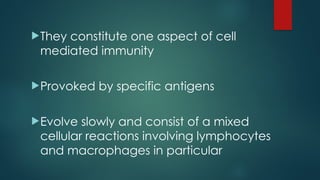They constitute one aspect of cell
mediated immunity
Provoked by specific antigens
Evolve slowly and consist of a mixed
cellular reactions involving lymphocytes
and macrophages in particular
 