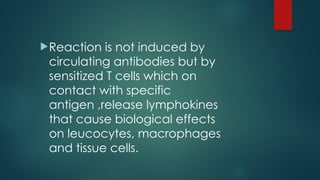 Reaction is not induced by
circulating antibodies but by
sensitized T cells which on
contact with specific
antigen ,release lymphokines
that cause biological effects
on leucocytes, macrophages
and tissue cells.
 