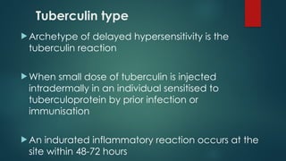 Tuberculin type
 Archetype of delayed hypersensitivity is the
tuberculin reaction
 When small dose of tuberculin is injected
intradermally in an individual sensitised to
tuberculoprotein by prior infection or
immunisation
 An indurated inflammatory reaction occurs at the
site within 48-72 hours
 