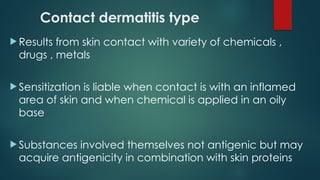 Contact dermatitis type
 Results from skin contact with variety of chemicals ,
drugs , metals
 Sensitization is liable when contact is with an inflamed
area of skin and when chemical is applied in an oily
base
 Substances involved themselves not antigenic but may
acquire antigenicity in combination with skin proteins
 