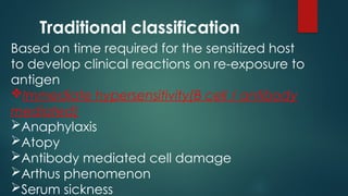 Traditional classification
Based on time required for the sensitized host
to develop clinical reactions on re-exposure to
antigen
Immediate hypersensitivity(B cell / antibody
mediated)
Anaphylaxis
Atopy
Antibody mediated cell damage
Arthus phenomenon
Serum sickness
 