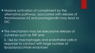  Massive activation of compliment by the
alternative pathway, associated with release of
thromboxane A2 and prostaglandin may lead to
DIC
 The mechanism may be execessive release of
cytokines such as TNF and
IL 1&6 by macrophages and endothelial cells in
response to contact with large number of
lipopolysacchride endotoxin
 