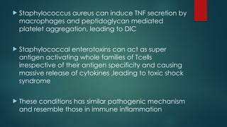  Staphylococcus aureus can induce TNF secretion by
macrophages and peptidoglycan mediated
platelet aggregation, leading to DIC
 Staphylococcal enterotoxins can act as super
antigen activating whole families of Tcells
irrespective of their antigen specificity and causing
massive release of cytokines ,leading to toxic shock
syndrome
 These conditions has similar pathogenic mechanism
and resemble those in immune inflammation
 