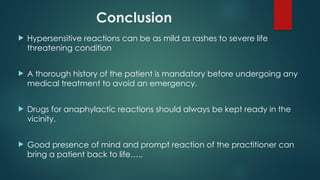 Conclusion
 Hypersensitive reactions can be as mild as rashes to severe life
threatening condition
 A thorough history of the patient is mandatory before undergoing any
medical treatment to avoid an emergency.
 Drugs for anaphylactic reactions should always be kept ready in the
vicinity.
 Good presence of mind and prompt reaction of the practitioner can
bring a patient back to life…..
 
