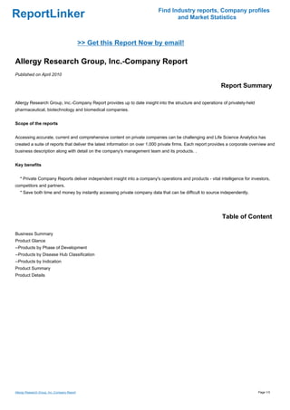 Find Industry reports, Company profiles
ReportLinker                                                                      and Market Statistics



                                              >> Get this Report Now by email!

Allergy Research Group, Inc.-Company Report
Published on April 2010

                                                                                                            Report Summary

Allergy Research Group, Inc.-Company Report provides up to date insight into the structure and operations of privately-held
pharmaceutical, biotechnology and biomedical companies.


Scope of the reports


Accessing accurate, current and comprehensive content on private companies can be challenging and Life Science Analytics has
created a suite of reports that deliver the latest information on over 1,000 private firms. Each report provides a corporate overview and
business description along with detail on the company's management team and its products. .


Key benefits


   * Private Company Reports deliver independent insight into a company's operations and products - vital intelligence for investors,
competitors and partners.
   * Save both time and money by instantly accessing private company data that can be difficult to source independently.




                                                                                                             Table of Content

Business Summary
Product Glance
--Products by Phase of Development
--Products by Disease Hub Classification
--Products by Indication
Product Summary
Product Details




Allergy Research Group, Inc.-Company Report                                                                                     Page 1/3
 
