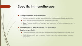 Specific Immunotherapy
 Allergen-Specific Immunotherapy:
 Recommended when skin testing identifies unavoidable allergen sensitivities.
 More effective for seasonal than perennial symptoms.
 Goal: Possible resolution of allergies and prevention of asthma development in
children.
 Management of Allergy-Related Eye Symptoms
 Eye Symptom Relief:
 Oral antihistamines alleviate eye-related symptoms and improve quality of life.
 Topical treatments and intranasal steroids can help reduce nasal and ocular
symptoms.
 