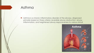 Asthma
 Asthma is a chronic inflammatory disorder of the airways, diagnosed
primarily based on three criteria: reversible airway obstruction, airway
inflammation, and heightened airway responsiveness to various stimuli
 
