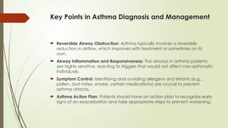 Key Points in Asthma Diagnosis and Management
 Reversible Airway Obstruction: Asthma typically involves a reversible
reduction in airflow, which improves with treatment or sometimes on its
own.
 Airway Inflammation and Responsiveness: The airways in asthma patients
are highly sensitive, reacting to triggers that would not affect non-asthmatic
individuals.
 Symptom Control: Identifying and avoiding allergens and irritants (e.g.,
pollen, dust mites, smoke, certain medications) are crucial to prevent
asthma attacks.
 Asthma Action Plan: Patients should have an action plan to recognize early
signs of an exacerbation and take appropriate steps to prevent worsening.
 