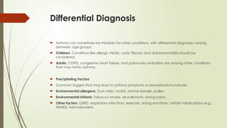 Differential Diagnosis
 Asthma can sometimes be mistaken for other conditions, with differential diagnoses varying
between age groups:
 Children: Conditions like allergic rhinitis, cystic fibrosis, and viral bronchiolitis should be
considered.
 Adults: COPD, congestive heart failure, and pulmonary embolism are among other conditions
that may mimic asthma
 Precipitating Factors
 Common triggers that may lead to asthma symptoms or exacerbations include:
 Environmental allergens: Dust mites, molds, animal dander, pollen.
 Environmental irritants: Tobacco smoke, air pollutants, strong odors.
 Other factors: GERD, respiratory infections, exercise, strong emotions, certain medications (e.g.,
NSAIDs, beta-blockers).
 