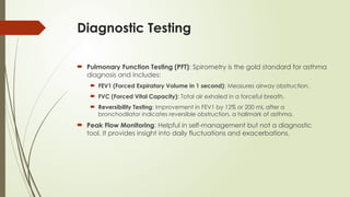 Diagnostic Testing
 Pulmonary Function Testing (PFT): Spirometry is the gold standard for asthma
diagnosis and includes:
 FEV1 (Forced Expiratory Volume in 1 second): Measures airway obstruction.
 FVC (Forced Vital Capacity): Total air exhaled in a forceful breath.
 Reversibility Testing: Improvement in FEV1 by 12% or 200 mL after a
bronchodilator indicates reversible obstruction, a hallmark of asthma.
 Peak Flow Monitoring: Helpful in self-management but not a diagnostic
tool. It provides insight into daily fluctuations and exacerbations.
 