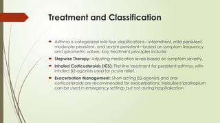 Treatment and Classification
 Asthma is categorized into four classifications—intermittent, mild persistent,
moderate persistent, and severe persistent—based on symptom frequency
and spirometric values. Key treatment principles include:
 Stepwise Therapy: Adjusting medication levels based on symptom severity.
 Inhaled Corticosteroids (ICS): First-line treatment for persistent asthma, with
inhaled β2-agonists used for acute relief.
 Exacerbation Management: Short-acting β2-agonists and oral
corticosteroids are recommended for exacerbations. Nebulized ipratropium
can be used in emergency settings but not during hospitalization
 