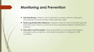 Monitoring and Prevention
 Self-Monitoring: Patients with moderate to severe asthma or frequent
exacerbations should monitor their peak flow daily.
 Reducing Medication Reliance: Frequent need for short-acting β2-agonists
indicates poor asthma control and may necessitate higher maintenance
therapy.
 Education and Prevention: Teaching patients to manage their triggers,
recognize early symptoms, and respond quickly to changes in their
condition.
 
