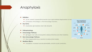 Anaphylaxis
 Definition:
 "Acute, systemic hypersensitivity reaction due to IgE-mediated degranulation of mast cells and basophils."
 Comparison: Immunologic vs. Non-immunologic reactions.
 Key Terms:
 Anaphylaxis, IgE-mediated, Mast Cells, Basophils
 Pathophysiology
 Immunologic Pathway:
 IgE triggers mast cells and basophils to release histamines and other mediators.
 Non-immunologic Pathway:
 Direct degranulation (e.g., reactions to radiocontrast media).
 Mediator Effects:
 Vasodilation, increased vascular permeability, smooth muscle contraction.
 