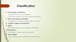 Classification
 Immunologic Anaphylaxis:
 IgE-mediated (e.g., food allergies).
 Non-IgE-mediated (e.g., blood transfusion reactions).
 Non-immunologic Anaphylaxis:
 Direct mast cell/basophil degranulation (e.g., RCM).
 Common Triggers of Anaphylaxis
 Foods:
 Shellfish (adults), peanuts (children), milk (infants).
 Medications:
 Antibiotics, NSAIDs, radiocontrast media.
 Other Triggers:
 Insect stings, exercise, idiopathic (no known cause).
 