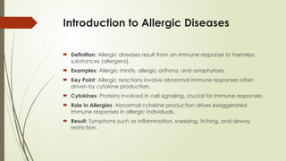 Introduction to Allergic Diseases
 Definition: Allergic diseases result from an immune response to harmless
substances (allergens).
 Examples: Allergic rhinitis, allergic asthma, and anaphylaxis.
 Key Point: Allergic reactions involve abnormal immune responses often
driven by cytokine production.
 Cytokines: Proteins involved in cell signaling, crucial for immune responses.
 Role in Allergies: Abnormal cytokine production drives exaggerated
immune responses in allergic individuals.
 Result: Symptoms such as inflammation, sneezing, itching, and airway
restriction.
 