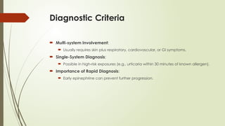 Diagnostic Criteria
 Multi-system Involvement:
 Usually requires skin plus respiratory, cardiovascular, or GI symptoms.
 Single-System Diagnosis:
 Possible in high-risk exposures (e.g., urticaria within 30 minutes of known allergen).
 Importance of Rapid Diagnosis:
 Early epinephrine can prevent further progression.
 