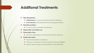 Additional Treatments
 After Epinephrine:
 Antihistamines (H1 and H2): Diphenhydramine, Ranitidine.
 Corticosteroids: Methylprednisolone for prolonged reactions.
 Fluid Resuscitation:
 IV normal saline for persistent hypotension.
 Observation and Follow-up
 Observation Time:
 6-24 hours depending on severity (risk of biphasic reactions).
 Patient Education:
 Prescribe epinephrine autoinjector.
 Training on autoinjector use and avoidance of known allergens.
 Medical alert bracelets recommended for at-risk individuals.
 