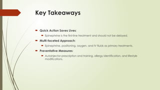 Key Takeaways
 Quick Action Saves Lives:
 Epinephrine is the first-line treatment and should not be delayed.
 Multi-faceted Approach:
 Epinephrine, positioning, oxygen, and IV fluids as primary treatments.
 Preventative Measures:
 Autoinjector prescription and training, allergy identification, and lifestyle
modifications.
 