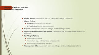 Diagnosis of Allergic Diseases
Key Points for Treatment
 Patient History: Essential first step for identifying allergic conditions.
 Allergy Testing:
 Skin Test: Sensitive and cost-effective.
 In Vitro Testing: Used as a screening tool.
 Purpose: Differentiate between allergic and nonallergic forms.
 Importance of Identifying Mechanism: Determines the appropriate treatment and
prognosis.
 For Allergic Patients:
 Environmental controls
 Medications (e.g., antihistamines, corticosteroids)
 Immunotherapy for specific allergens
 Management Differences: Vary between allergic and nonallergic conditions
 