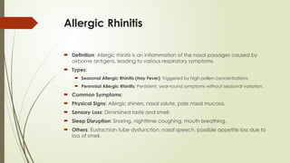 Allergic Rhinitis
 Definition: Allergic rhinitis is an inflammation of the nasal passages caused by
airborne antigens, leading to various respiratory symptoms.
 Types:
 Seasonal Allergic Rhinitis (Hay Fever): Triggered by high pollen concentrations.
 Perennial Allergic Rhinitis: Persistent, year-round symptoms without seasonal variation.
 Common Symptoms:
 Physical Signs: Allergic shiners, nasal salute, pale nasal mucosa.
 Sensory Loss: Diminished taste and smell.
 Sleep Disruption: Snoring, nighttime coughing, mouth breathing.
 Others: Eustachian tube dysfunction, nasal speech, possible appetite loss due to
loss of smell.
 