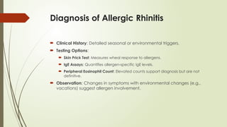 Diagnosis of Allergic Rhinitis
 Clinical History: Detailed seasonal or environmental triggers.
 Testing Options:
 Skin Prick Test: Measures wheal response to allergens.
 IgE Assays: Quantifies allergen-specific IgE levels.
 Peripheral Eosinophil Count: Elevated counts support diagnosis but are not
definitive.
 Observation: Changes in symptoms with environmental changes (e.g.,
vacations) suggest allergen involvement.
 
