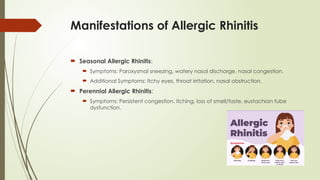 Manifestations of Allergic Rhinitis
 Seasonal Allergic Rhinitis:
 Symptoms: Paroxysmal sneezing, watery nasal discharge, nasal congestion.
 Additional Symptoms: Itchy eyes, throat irritation, nasal obstruction.
 Perennial Allergic Rhinitis:
 Symptoms: Persistent congestion, itching, loss of smell/taste, eustachian tube
dysfunction.
 