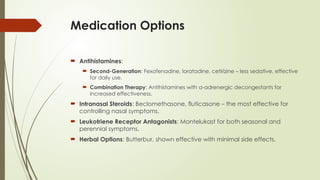 Medication Options
 Antihistamines:
 Second-Generation: Fexofenadine, loratadine, cetirizine – less sedative, effective
for daily use.
 Combination Therapy: Antihistamines with α-adrenergic decongestants for
increased effectiveness.
 Intranasal Steroids: Beclomethasone, fluticasone – the most effective for
controlling nasal symptoms.
 Leukotriene Receptor Antagonists: Montelukast for both seasonal and
perennial symptoms.
 Herbal Options: Butterbur, shown effective with minimal side effects.
 