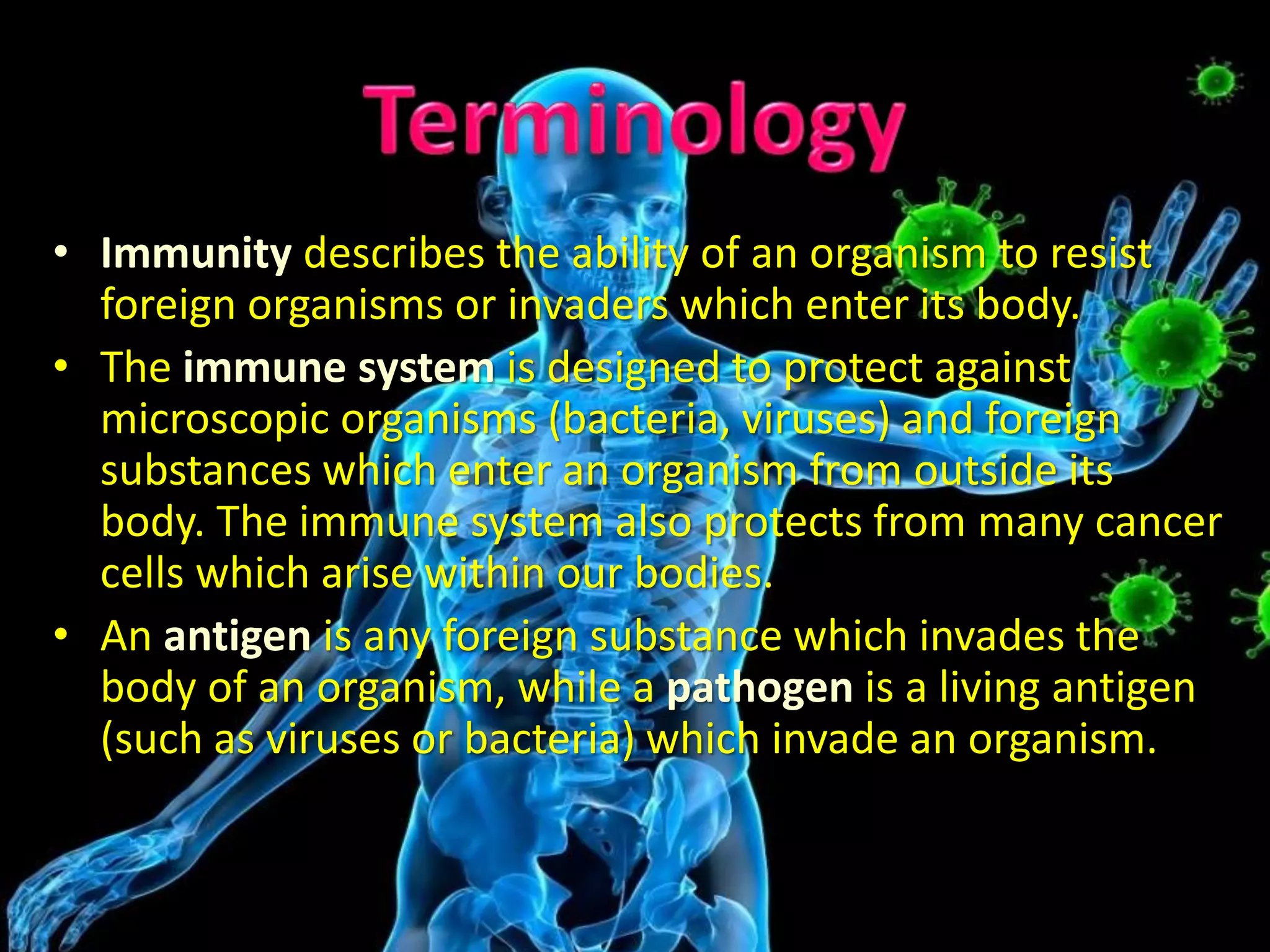 • Immunity describes the ability of an organism to resist
foreign organisms or invaders which enter its body.
• The immune system is designed to protect against
microscopic organisms (bacteria, viruses) and foreign
substances which enter an organism from outside its
body. The immune system also protects from many cancer
cells which arise within our bodies.
• An antigen is any foreign substance which invades the
body of an organism, while a pathogen is a living antigen
(such as viruses or bacteria) which invade an organism.
 