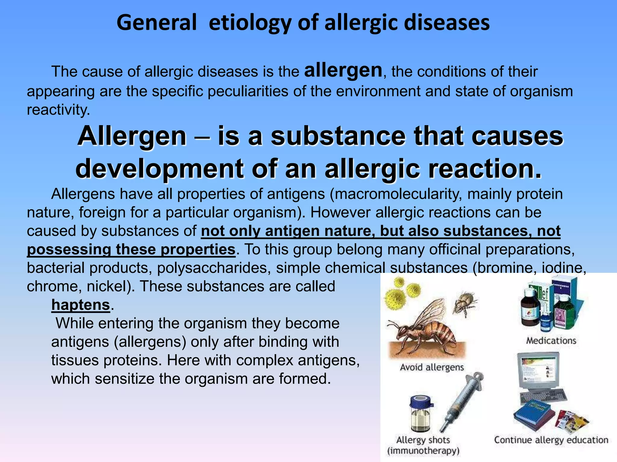 General etiology of allergic diseases
The cause of allergic diseases is the allergen, the conditions of their
appearing are the specific peculiarities of the environment and state of organism
reactivity.
Allergen – is a substance that causes
development of an allergic reaction.
Allergens have all properties of antigens (macromolecularity, mainly protein
nature, foreign for a particular organism). However allergic reactions can be
caused by substances of not only antigen nature, but also substances, not
possessing these properties. To this group belong many officinal preparations,
bacterial products, polysaccharides, simple chemical substances (bromine, iodine,
chrome, nickel). These substances are called
haptens.
While entering the organism they become
antigens (allergens) only after binding with
tissues proteins. Here with complex antigens,
which sensitize the organism are formed.
 