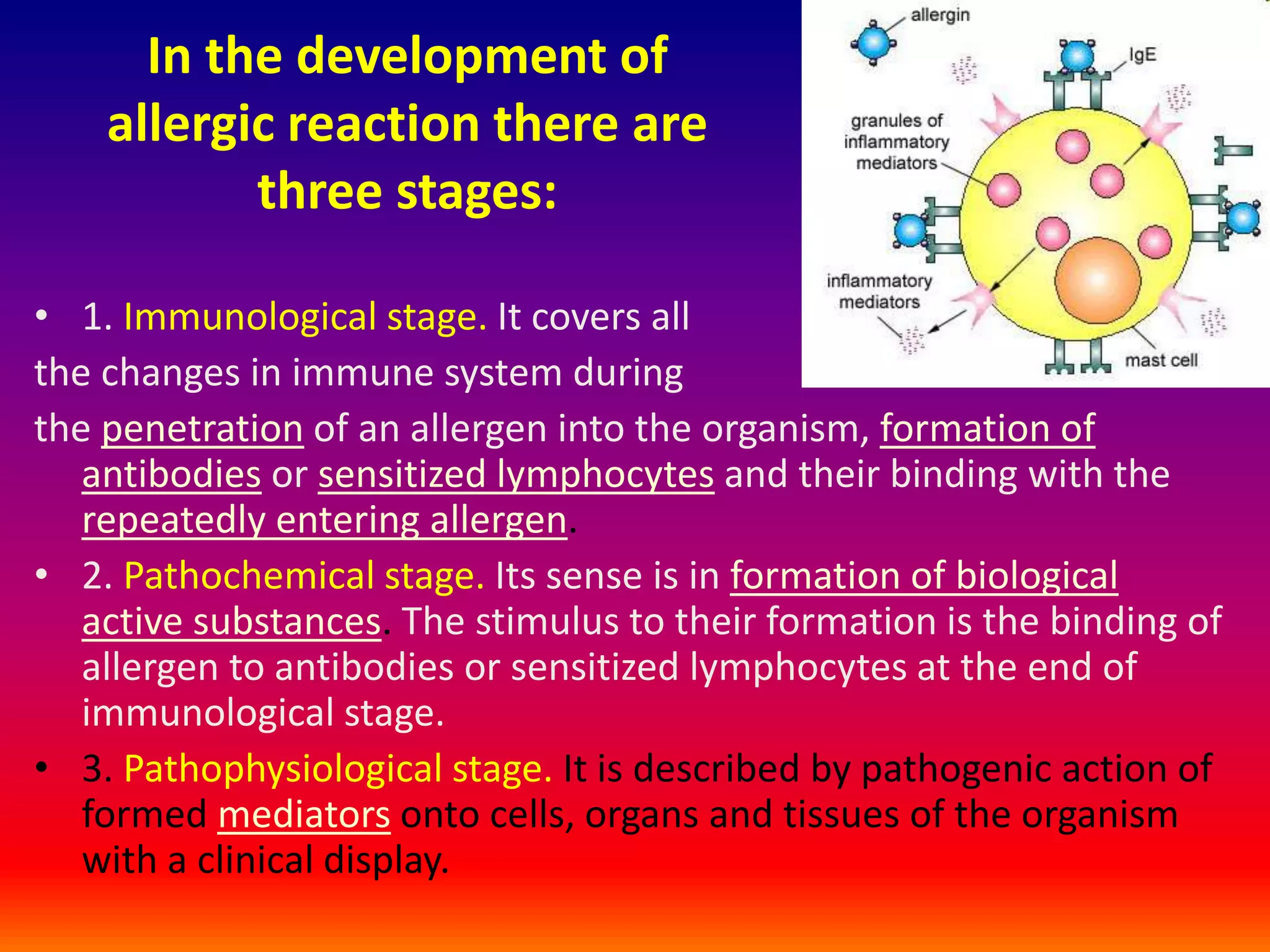 In the development of
allergic reaction there are
three stages:
• 1. Immunological stage. It covers all
the changes in immune system during
the penetration of an allergen into the organism, formation of
antibodies or sensitized lymphocytes and their binding with the
repeatedly entering allergen.
• 2. Pathochemical stage. Its sense is in formation of biological
active substances. The stimulus to their formation is the binding of
allergen to antibodies or sensitized lymphocytes at the end of
immunological stage.
• 3. Pathophysiological stage. It is described by pathogenic action of
formed mediators onto cells, organs and tissues of the organism
with a clinical display.
 