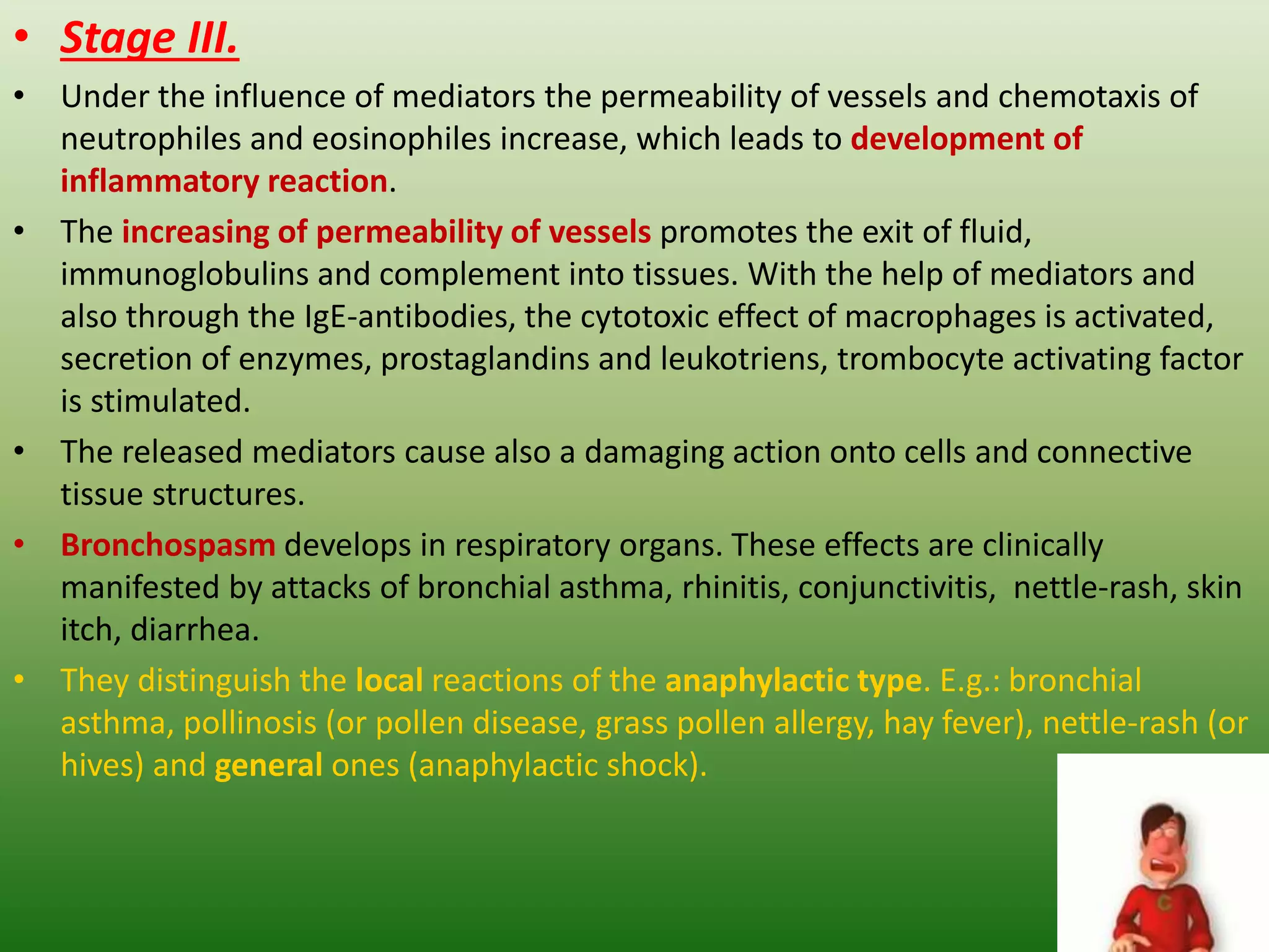 • Stage III.
• Under the influence of mediators the permeability of vessels and chemotaxis of
neutrophiles and eosinophiles increase, which leads to development of
inflammatory reaction.
• The increasing of permeability of vessels promotes the exit of fluid,
immunoglobulins and complement into tissues. With the help of mediators and
also through the IgE-antibodies, the cytotoxic effect of macrophages is activated,
secretion of enzymes, prostaglandins and leukotriens, trombocyte activating factor
is stimulated.
• The released mediators cause also a damaging action onto cells and connective
tissue structures.
• Bronchospasm develops in respiratory organs. These effects are clinically
manifested by attacks of bronchial asthma, rhinitis, conjunctivitis, nettle-rash, skin
itch, diarrhea.
• They distinguish the local reactions of the anaphylactic type. E.g.: bronchial
asthma, pollinosis (or pollen disease, grass pollen allergy, hay fever), nettle-rash (or
hives) and general ones (anaphylactic shock).
 