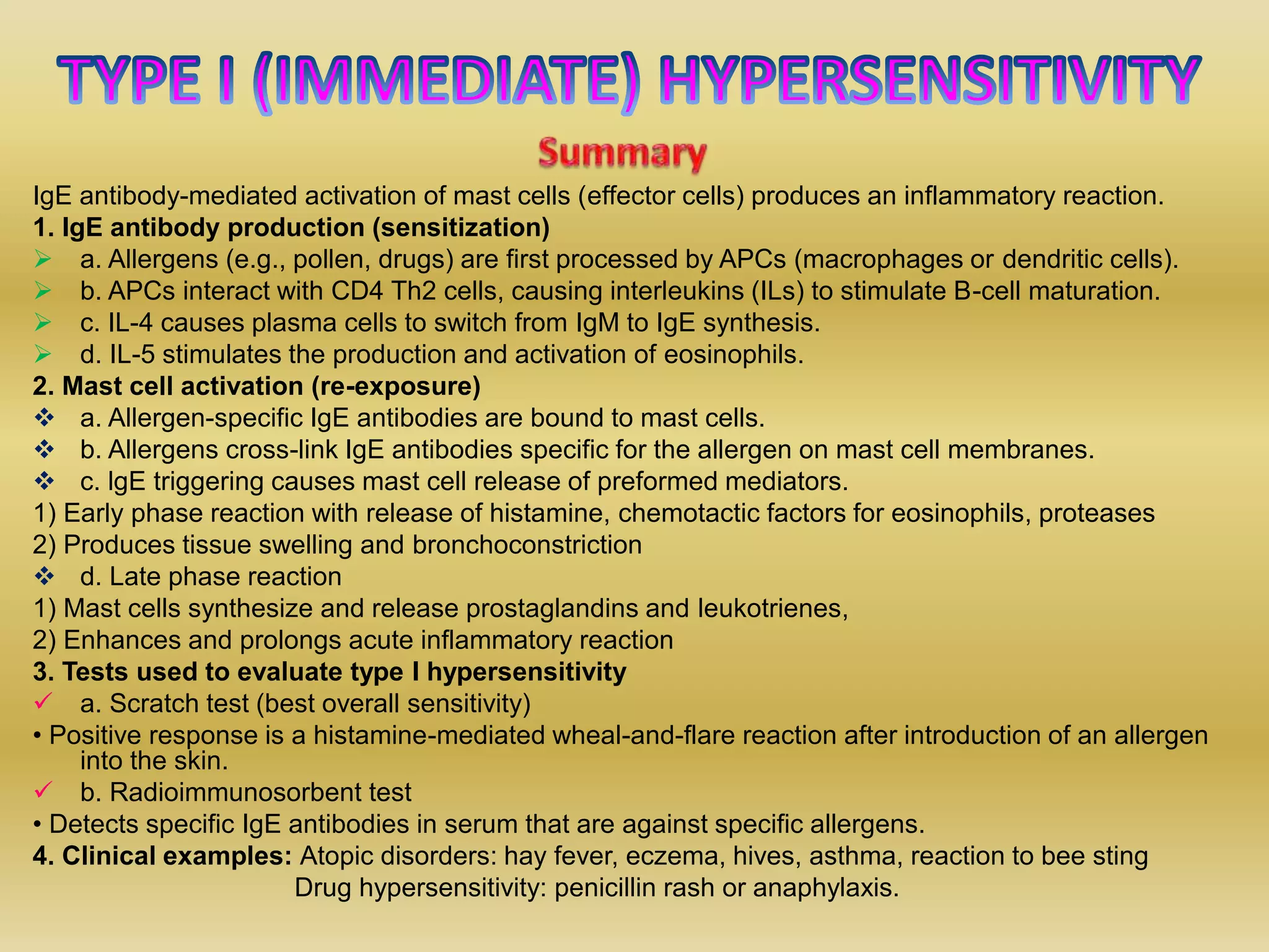 IgE antibody-mediated activation of mast cells (effector cells) produces an inflammatory reaction.
1. IgE antibody production (sensitization)
 a. Allergens (e.g., pollen, drugs) are first processed by APCs (macrophages or dendritic cells).
 b. APCs interact with CD4 Th2 cells, causing interleukins (ILs) to stimulate B-cell maturation.
 c. IL-4 causes plasma cells to switch from IgM to IgE synthesis.
 d. IL-5 stimulates the production and activation of eosinophils.
2. Mast cell activation (re-exposure)
 a. Allergen-specific IgE antibodies are bound to mast cells.
 b. Allergens cross-link IgE antibodies specific for the allergen on mast cell membranes.
 c. lgE triggering causes mast cell release of preformed mediators.
1) Early phase reaction with release of histamine, chemotactic factors for eosinophils, proteases
2) Produces tissue swelling and bronchoconstriction
 d. Late phase reaction
1) Mast cells synthesize and release prostaglandins and leukotrienes,
2) Enhances and prolongs acute inflammatory reaction
3. Tests used to evaluate type I hypersensitivity
 a. Scratch test (best overall sensitivity)
• Positive response is a histamine-mediated wheal-and-flare reaction after introduction of an allergen
into the skin.
 b. Radioimmunosorbent test
• Detects specific IgE antibodies in serum that are against specific allergens.
4. Clinical examples: Atopic disorders: hay fever, eczema, hives, asthma, reaction to bee sting
Drug hypersensitivity: penicillin rash or anaphylaxis.
 