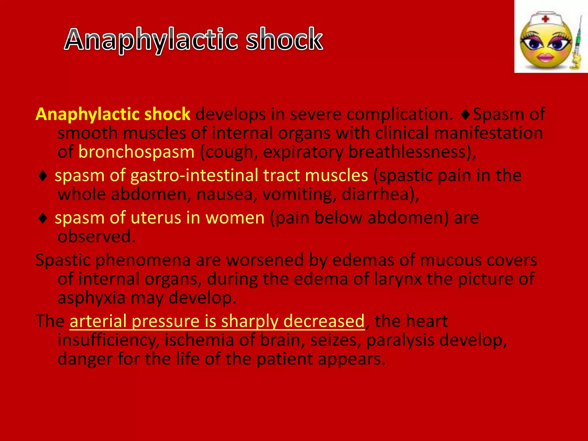 Anaphylactic shock develops in severe complication. Spasm of
smooth muscles of internal organs with clinical manifestation
of bronchospasm (cough, expiratory breathlessness),
 spasm of gastro-intestinal tract muscles (spastic pain in the
whole abdomen, nausea, vomiting, diarrhea),
 spasm of uterus in women (pain below abdomen) are
observed.
Spastic phenomena are worsened by edemas of mucous covers
of internal organs, during the edema of larynx the picture of
asphyxia may develop.
The arterial pressure is sharply decreased, the heart
insufficiency, ischemia of brain, seizes, paralysis develop,
danger for the life of the patient appears.
 