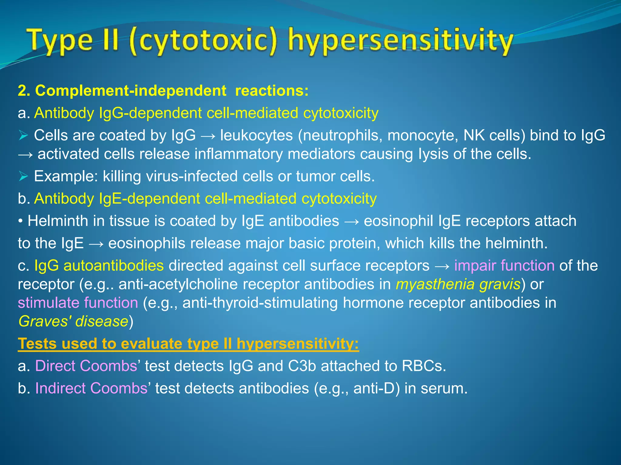 2. Complement-independent reactions:
a. Antibody IgG-dependent cell-mediated cytotoxicity
 Cells are coated by IgG → leukocytes (neutrophils, monocyte, NK cells) bind to IgG
→ activated cells release inflammatory mediators causing Iysis of the cells.
 Example: killing virus-infected cells or tumor cells.
b. Antibody IgE-dependent cell-mediated cytotoxicity
• Helminth in tissue is coated by IgE antibodies → eosinophil IgE receptors attach
to the IgE → eosinophils release major basic protein, which kills the helminth.
c. IgG autoantibodies directed against cell surface receptors → impair function of the
receptor (e.g.. anti-acetylcholine receptor antibodies in myasthenia gravis) or
stimulate function (e.g., anti-thyroid-stimulating hormone receptor antibodies in
Graves' disease)
Tests used to evaluate type II hypersensitivity:
a. Direct Coombs’ test detects IgG and C3b attached to RBCs.
b. Indirect Coombs’ test detects antibodies (e.g., anti-D) in serum.
 