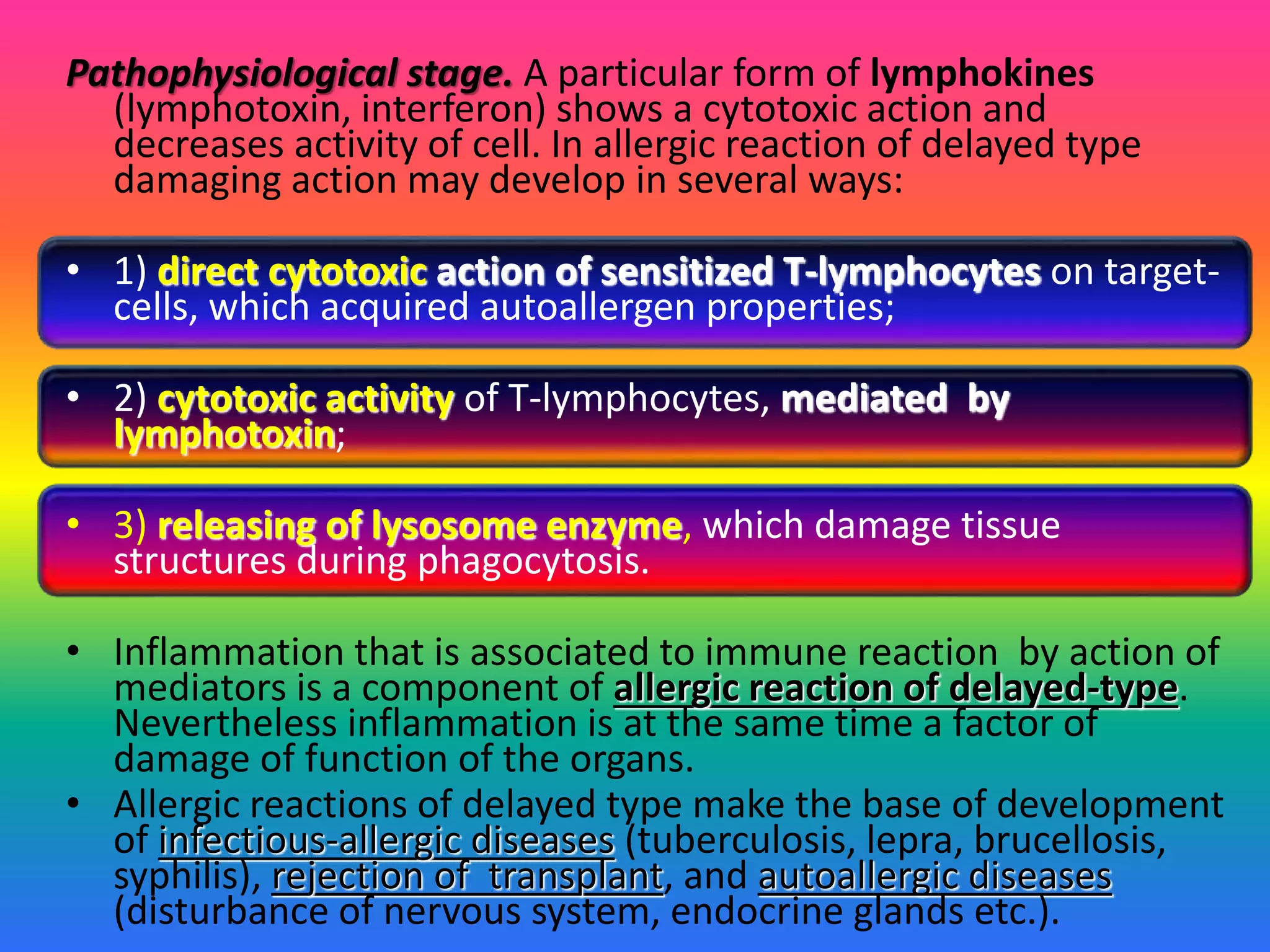 Pathophysiological stage. A particular form of lymphokines
(lymphotoxin, interferon) shows a cytotoxic action and
decreases activity of cell. In allergic reaction of delayed type
damaging action may develop in several ways:
• 1) direct cytotoxic action of sensitized T-lymphocytes on target-
cells, which acquired autoallergen properties;
• 2) cytotoxic activity of T-lymphocytes, mediated by
lymphotoxin;
• 3) releasing of lysosome enzyme, which damage tissue
structures during phagocytosis.
• Inflammation that is associated to immune reaction by action of
mediators is a component of allergic reaction of delayed-type.
Nevertheless inflammation is at the same time a factor of
damage of function of the organs.
• Allergic reactions of delayed type make the base of development
of infectious-allergic diseases (tuberculosis, lepra, brucellosis,
syphilis), rejection of transplant, and autoallergic diseases
(disturbance of nervous system, endocrine glands etc.).
 