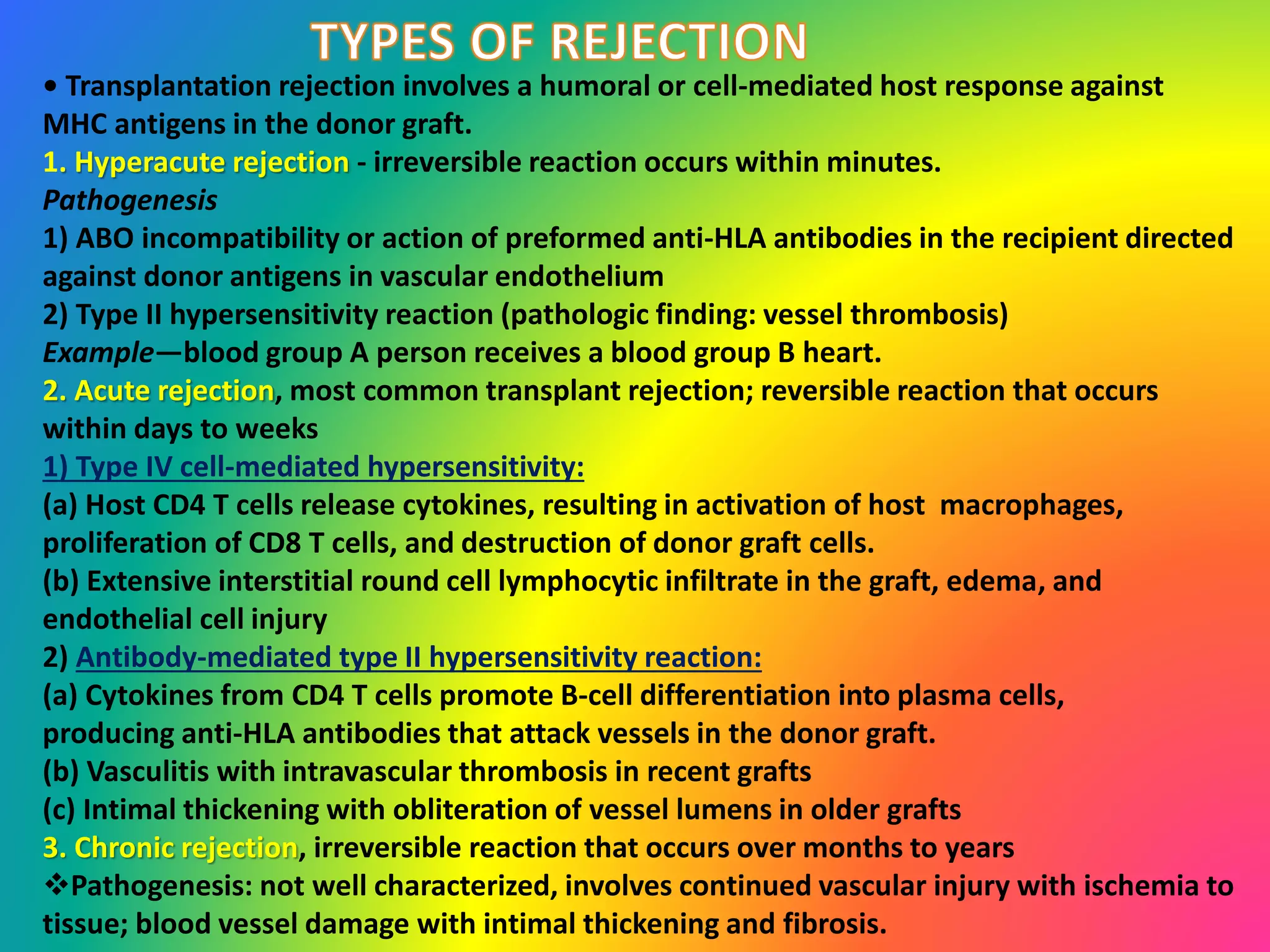• Transplantation rejection involves a humoral or cell-mediated host response against
MHC antigens in the donor graft.
1. Hyperacute rejection - irreversible reaction occurs within minutes.
Pathogenesis
1) ABO incompatibility or action of preformed anti-HLA antibodies in the recipient directed
against donor antigens in vascular endothelium
2) Type II hypersensitivity reaction (pathologic finding: vessel thrombosis)
Example—blood group A person receives a blood group B heart.
2. Acute rejection, most common transplant rejection; reversible reaction that occurs
within days to weeks
1) Type IV cell-mediated hypersensitivity:
(a) Host CD4 T cells release cytokines, resulting in activation of host macrophages,
proliferation of CD8 T cells, and destruction of donor graft cells.
(b) Extensive interstitial round cell lymphocytic infiltrate in the graft, edema, and
endothelial cell injury
2) Antibody-mediated type II hypersensitivity reaction:
(a) Cytokines from CD4 T cells promote B-cell differentiation into plasma cells,
producing anti-HLA antibodies that attack vessels in the donor graft.
(b) Vasculitis with intravascular thrombosis in recent grafts
(c) Intimal thickening with obliteration of vessel lumens in older grafts
3. Chronic rejection, irreversible reaction that occurs over months to years
Pathogenesis: not well characterized, involves continued vascular injury with ischemia to
tissue; blood vessel damage with intimal thickening and fibrosis.
 