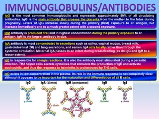 IgG is the most common immunoglobulin and represents approximately 80% of all circulating
antibodies. IgG is the main antibody that crosses the placenta from the mother to the fetus during
pregnancy. Levels of IgG increase slowly during the primary (first) exposure to an antigen, but
increase immediately and to a much greater extent with a second exposure.
IgM antibody is produced first and in highest concentration during the primary exposure to an
antigen. IgM is the largest antibody in size.
IgA antibody is most concentrated in secretions such as saliva, vaginal mucus, breast milk,
gastrointestinal (GI) and lung secretions, and semen. IgA acts locally rather than through the
systemic circulation. Maternal IgA passes to an infant during breastfeeding (as do IgG and IgM to a
lesser extent).
IgE is responsible for allergic reactions. It is also the antibody most stimulated during a parasitic
infection. TH2 helper cells secrete cytokines that stimulate the production of IgE and activate
eosinophils, and thus the response to helminths is orchestrated by TH2 cells.
IgD exists in low concentration in the plasma. Its role in the immune response is not completely clear,
although it appears to be important for the maturation and differentiation of all B cells.
 
