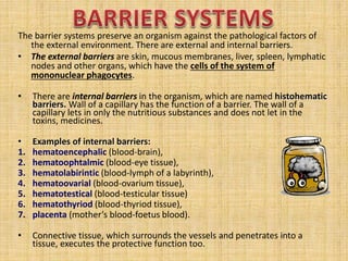 The barrier systems preserve an organism against the pathological factors of
the external environment. There are external and internal barriers.
• The external barriers are skin, mucous membranes, liver, spleen, lymphatic
nodes and other organs, which have the cells of the system of
mononuclear phagocytes.
• There are internal barriers in the organism, which are named histohematic
barriers. Wall of a capillary has the function of a barrier. The wall of a
capillary lets in only the nutritious substances and does not let in the
toxins, medicines.
• Examples of internal barriers:
1. hematoencephalic (blood-brain),
2. hematoophtalmic (blood-eye tissue),
3. hematolabirintic (blood-lymph of a labyrinth),
4. hematoovarial (blood-ovarium tissue),
5. hematotestical (blood-testicular tissue)
6. hematothyriod (blood-thyriod tissue),
7. placenta (mother’s blood-foetus blood).
• Connective tissue, which surrounds the vessels and penetrates into a
tissue, executes the protective function too.
 
