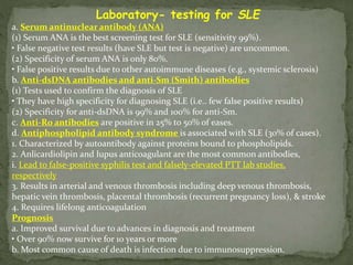 Laboratory- testing for SLE
a. Serum antinuclear antibody (ANA)
(1) Serum ANA is the best screening test for SLE (sensitivity 99%).
• False negative test results (have SLE but test is negative) are uncommon.
(2) Specificity of serum ANA is only 80%.
• False positive results due to other autoimmune diseases (e.g., systemic sclerosis)
b. Anti-dsDNA antibodies and anti-Sm (Smith) antibodies
(1) Tests used to confirm the diagnosis of SLE
• They have high specificity for diagnosing SLE (i.e.. few false positive results)
(2) Specificity for anti-dsDNA is 99% and 100% for anti-Sm.
c. Anti-Ro antibodies are positive in 25% to 50% of eases.
d. Antiphospholipid antibody syndrome is associated with SLE (30% of cases).
1. Characterized by autoantibody against proteins bound to phospholipids.
2. Anlicardiolipin and lupus anticoagulant are the most common antibodies,
i. Lead to false-positive syphilis test and falsely-elevated PTT lab studies,
respectively
3. Results in arterial and venous thrombosis including deep venous thrombosis,
hepatic vein thrombosis, placental thrombosis (recurrent pregnancy loss), & stroke
4. Requires lifelong anticoagulation
Prognosis
a. Improved survival due to advances in diagnosis and treatment
• Over 90% now survive for 10 years or more
b. Most common cause of death is infection due to immunosuppression.
 
