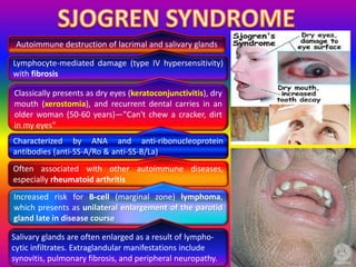Autoimmune destruction of lacrimal and salivary glands
Lymphocyte-mediated damage (type IV hypersensitivity)
with fibrosis
Classically presents as dry eyes (keratoconjunctivitis), dry
mouth (xerostomia), and recurrent dental carries in an
older woman (50-60 years)—"Can't chew a cracker, dirt
in my eyes"
Characterized by ANA and anti-ribonucleoprotein
antibodies (anti-SS-A/Ro & anti-SS-B/La)
Often associated with other autoimmune diseases,
especially rheumatoid arthritis
Increased risk for B-cell (marginal zone) lymphoma,
which presents as unilateral enlargement of the parotid
gland late in disease course
Salivary glands are often enlarged as a result of lympho-
cytic infiltrates. Extraglandular manifestations include
synovitis, pulmonary fibrosis, and peripheral neuropathy.
 