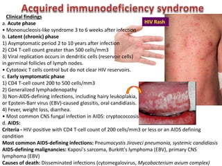 Clinical findings
a. Acute phase
• Mononucleosis-like syndrome 3 to 6 weeks after infection
b. Latent (chronic) phase
1) Asymptomatic period 2 to 10 years after infection
2) CD4 T-cell count greater than 500 cells/mm3
3) Viral replication occurs in dendritic cells (reservoir cells)
in germinal follicles of lymph nodes.
• Cytotoxic T cells control but do not clear HIV reservoirs.
c. Early symptomatic phase
1) CD4 T-cell count 200 to 500 cells/mm3
2) Generalized lymphadenopathy
3) Non-AlDS-defining infections, including hairy leukoplakia,
or Epstein-Barr virus (EBV)-caused glossitis, oral candidiasis.
4) Fever, weight loss, diarrhea.
• Most common CNS fungal infection in AIDS: cryptococcosis
d. AIDS:
Criteria - HIV-positive with CD4 T-cell count of 200 cells/mm3 or less or an AIDS defining
condition
Most common AIDS-defining infections: Pneumocystis Jiraveci pneumonia, systemic candidiasis
AIDS-defining malignancies: Kaposi's sarcoma, Burkitt's lymphoma (EBV), primary CNS
lymphoma (EBV)
Causes of death: Disseminated infections (cytomegalovirus, Mycobacterium avium complex)
HIV Rash
 