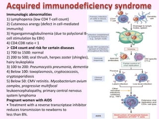 Immunologic abnormalities
1) Lymphopenia (low CD4 T-cell count)
2) Cutaneous anergy (defect in cell-mediated
immunity)
3) Hypergammaglobulinemia (due to polyclonal B-
cell stimulation by EBV)
4) CD4:CD8 ratio < 1
 CD4 count and risk for certain diseases
1) 700 to 1500: normal
2) 200 to 500; oral thrush, herpes zoster (shingles),
hairy leukoplakia
3) 100 to 200: Pneumocystis pneumonia, dementia
4) Below 100: toxoplasmosis, cryptococcosis,
cryptosporidiosis
5) Below 50: CMV retinitis. Mycobacterium avium
complex, progressive multifocal
leukoencephalopathy, primary central nervous
system lymphoma
Pregnant women with AIDS
• Treatment with a reverse transcriptase inhibitor
reduces transmission to newborns to
less than 8%.
 