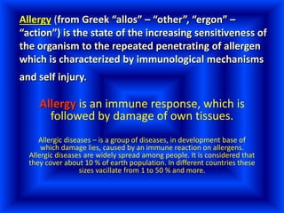 Allergy (from Greek “allos” – “other”, “ergon” –
“action”) is the state of the increasing sensitiveness of
the organism to the repeated penetrating of allergen
which is characterized by immunological mechanisms
and self injury.
Allergy is an immune response, which is
followed by damage of own tissues.
Allergic diseases – is a group of diseases, in development base of
which damage lies, caused by an immune reaction on allergens.
Allergic diseases are widely spread among people. It is considered that
they cover about 10 % of earth population. In different countries these
sizes vacillate from 1 to 50 % and more.
 