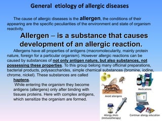 General etiology of allergic diseases
The cause of allergic diseases is the allergen, the conditions of their
appearing are the specific peculiarities of the environment and state of organism
reactivity.
Allergen – is a substance that causes
development of an allergic reaction.
Allergens have all properties of antigens (macromolecularity, mainly protein
nature, foreign for a particular organism). However allergic reactions can be
caused by substances of not only antigen nature, but also substances, not
possessing these properties. To this group belong many officinal preparations,
bacterial products, polysaccharides, simple chemical substances (bromine, iodine,
chrome, nickel). These substances are called
haptens.
While entering the organism they become
antigens (allergens) only after binding with
tissues proteins. Here with complex antigens,
which sensitize the organism are formed.
 