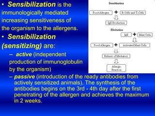 • Sensibilization is the
immunologically mediated
increasing sensitiveness of
the organism to the allergens.
• Sensibilization
(sensitizing) are:
– active (independent
production of immunoglobulin
by the organism)
– passive (introduction of the ready antibodies from
actively sensitized animals). The synthesis of the
antibodies begins on the 3rd - 4th day after the first
penetrating of the allergen and achieves the maximum
in 2 weeks.
 