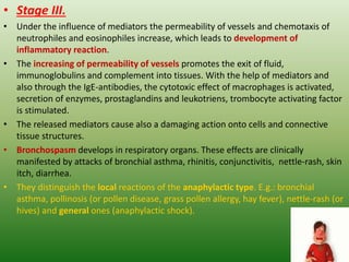 • Stage III.
• Under the influence of mediators the permeability of vessels and chemotaxis of
neutrophiles and eosinophiles increase, which leads to development of
inflammatory reaction.
• The increasing of permeability of vessels promotes the exit of fluid,
immunoglobulins and complement into tissues. With the help of mediators and
also through the IgE-antibodies, the cytotoxic effect of macrophages is activated,
secretion of enzymes, prostaglandins and leukotriens, trombocyte activating factor
is stimulated.
• The released mediators cause also a damaging action onto cells and connective
tissue structures.
• Bronchospasm develops in respiratory organs. These effects are clinically
manifested by attacks of bronchial asthma, rhinitis, conjunctivitis, nettle-rash, skin
itch, diarrhea.
• They distinguish the local reactions of the anaphylactic type. E.g.: bronchial
asthma, pollinosis (or pollen disease, grass pollen allergy, hay fever), nettle-rash (or
hives) and general ones (anaphylactic shock).
 
